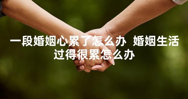 一段婚姻心累了怎么办  婚姻生活过得很累怎么办